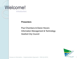 Welcome!
1Access to Information – Implementation Approach - 19th Oct 2010
Introduction
Presenters
Paul Chambers & Daren Hevers
Information Management & Technology
Gosford City Council
 