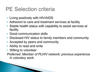 Living positively with HIV/AIDS Adherent to care and treatment services at facility Stable health status with capability to assist services at facility Good communication skills Disclosed HIV status to family members and community Accepted by peers and community Ability to read and write Willing to volunteer Preferred: Member of PLHIV network; previous experience in voluntary work. 