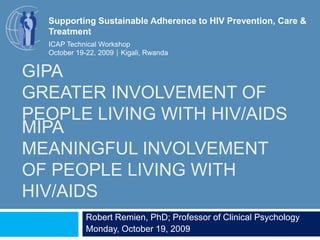 Supporting Sustainable Adherence to HIV Prevention, Care & Treatment ICAP Technical Workshop October 19-22, 2009Kigali, Rwanda GIPAGreater Involvement of People Living with HIV/AIDS MIPAMeaningful Involvement of People Living with HIV/AIDS Robert Remien, PhD; Professor of Clinical Psychology Monday, October 19, 2009 