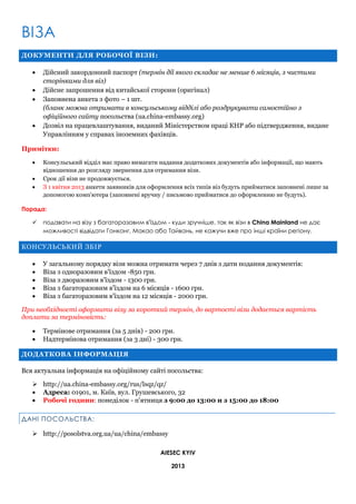 ВІЗА
ДОКУМЕНТИ ДЛЯ РОБОЧОЇ ВІЗИ:






Дійсний закордонний паспорт (термін дії якого складає не менше 6 місяців, з чистими
сторінками для віз)
Дійсне запрошення від китайської сторони (оригінал)
Заповнена анкета з фото – 1 шт.
(бланк можна отримати в консульському відділі або роздрукувати самостійно з
офіційного сайту посольства (ua.china-embassy.org)
Дозвіл на працевлаштування, виданий Міністерством праці КНР або підтвердження, видане
Управлінням у справах іноземних фахівців.

Примітки:




Консульський відділ має право вимагати надання додаткових документів або інформації, що мають
відношення до розгляду звернення для отримання візи.
Срок дії візи не продовжується.
З 1 квітня 2013 анкети заявників для оформлення всіх типів віз будуть прийматися заповнені лише за
допомогою комп'ютера (заповнені вручну / письмово прийматися до оформленню не будуть).

Порада:


подавати на візу з багаторазовим в'їздом - куди зручніше, так як візи в China Mainland не дає
можливості відвідати Гонконг, Макао або Тайвань, не кажучи вже про інші країни регіону.

КОНСУЛЬСЬКИЙ ЗБІР






У загальному порядку візи можна отримати через 7 днів з дати подання документів:
Віза з одноразовим в'їздом -850 грн.
Віза з дворазовим в'їздом - 1300 грн.
Віза з багаторазовим в'їздом на 6 місяців - 1600 грн.
Віза з багаторазовим в'їздом на 12 місяців - 2000 грн.

При необхідності оформити візу за короткий термін, до вартості візи додається вартість
доплати за терміновість:



Термінове отримання (за 5 днів) - 200 грн.
Надтермінова отримання (за 3 дні) - 300 грн.

ДОДАТКОВА ІНФОРМАЦІЯ
Вся актуальна інформація на офіційному сайті посольства:
 http://ua.china-embassy.org/rus/lsqz/qz/
 Адреса: 01901, м. Київ, вул. Грушевського, 32
 Робочі години: понеділок - п'ятниця з 9:00 до 13:00 и з 15:00 до 18:00
ДАНІ ПОСОЛЬСТВА:
 http://posolstva.org.ua/ua/china/embassy
AIESEC KYIV
2013

 