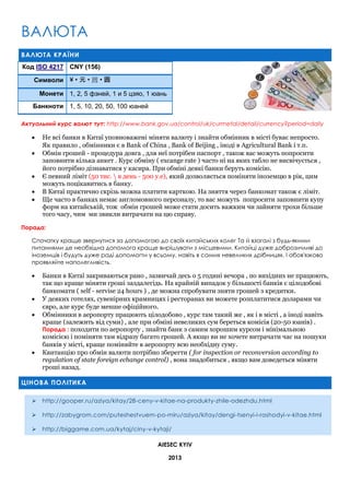 ВАЛЮТА
ВАЛЮТА КРАЇНИ
Код ISO 4217 CNY (156)
Символи ¥ • 元 • 圆 • 圓
Монети 1, 2, 5 фэней, 1 и 5 цзяо, 1 юань
Банкноти 1, 5, 10, 20, 50, 100 юаней
Актуальний курс валют тут: http://www.bank.gov.ua/control/uk/curmetal/detail/currency?period=daily







Не всі банки в Китаї уповноважені міняти валюту і знайти обмінник в місті буває непросто.
Як правило , обмінники є в Bank of China , Bank of Beijing , іноді в Agricultural Bank і т.п.
Обмін грошей - процедура довга , для неї потрібен паспорт , також вас можуть попросити
заповнити кілька анкет . Курс обміну ( excange rate ) часто ні на яких табло не висвічується ,
його потрібно дізнаватися у касира. При обміні деякі банки беруть комісію.
Є певний ліміт (50 тис.  в день - 500 y.e), який дозволяється поміняти іноземцю в рік, цим
можуть поцікавитись в банку.
В Китаї практично скрізь можна платити карткою. На зняття через банкомат також є ліміт.
Ще часто в банках немає англомовного персоналу, то вас можуть попросити заповнити купу
форм на китайській, тож обмін грошей може стати досить важким чи зайняти трохи більше
того часу, чим ми звикли витрачати на цю справу.

Порада:
Спочатку краще звернутися за допомогою до своїх китайських колег Та й взагалі з будь-якими
питаннями де необхідна допомога краще вирішувати з місцевими. Китайці дуже доброзичливі до
іноземців і будуть дуже раді допомогти у всьому, навіть в самих невеликих дрібницях. І обов'язково
проявляйте наполегливість.







Банки в Китаї закриваються рано , зазвичай десь о 5 годині вечора , по вихідних не працюють,
так що краще міняти гроші заздалегідь. На крайній випадок у більшості банків є цілодобові
банкомати ( self - servise 24 hours ) , де можна спробувати зняти грошей з кредитки.
У деяких готелях, сувенірних крамницях і ресторанах ви можете розплатитися доларами чи
євро, але курс буде менше офіційного.
Обмінники в аеропорту працюють цілодобово , курс там такий же , як і в місті , а іноді навіть
краще (залежить від суми) , але при обміні невеликих сум береться комісія (20-50 юанів) .
Порада : походити по аеропорту , знайти банк з самим хорошим курсом і мінімальною
комісією і поміняти там відразу багато грошей. А якщо ви не хочете витрачати час на пошуки
банків у місті, краще поміняйте в аеропорту всю необхідну суму.
Квитанцію про обмін валюти потрібно зберегти ( for inspection or reconversion according to
regulation of state foreign echange control) , вона знадобиться , якщо вам доведеться міняти
гроші назад.

ЦІНОВА ПОЛІТИКА


http://gooper.ru/aziya/kitay/28-ceny-v-kitae-na-produkty-zhile-odezhdu.html



http://zabygrom.com/puteshestvuem-po-miru/aziya/kitay/dengi-tsenyi-i-rashodyi-v-kitae.html



http://biggame.com.ua/kytaj/ciny-v-kytaji/
AIESEC KYIV
2013

 
