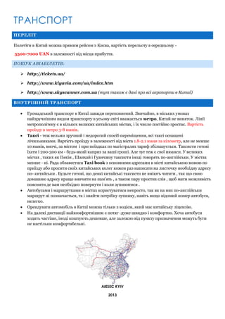 ТРАНСПОРТ
ПЕРЕЛІТ
Полетіти в Китай можна прямим рейсом з Києва, вартість перельоту в середньому 5500-7000 UAN в залежності від місця прибуття.
ПОШУК АВІАБІЛЕТІВ:
 http://tickets.ua/
 http://www.kiyavia.com/ua/index.htm
 http://www.skyscanner.com.ua (тут також є дані про всі аеропорти в Китаї)
ВНУТРІШНІЙ ТРАНСПОРТ









Громадський транспорт в Китаї завжди переповнений. Звичайно, в міських умовах
найзручнішим видом транспорту в усьому світі вважається метро, Китай не виняток. Лінії
метрополітену є в кількох великих китайських містах, і їх число постійно зростає. Вартість
проїзду в метро 3-8 юанів.
Таксі - теж вельми зручний і недорогий спосіб переміщення, всі таксі оснащені
лічильниками. Вартість проїзду в залежності від міста 1.8-2.1 юаня за кілометр, але не менше
10 юанів, вночі, за містом і при поїздках по магістралях тариф збільшується. Таксисти готові
їхати і 200-300 км - будь-який каприз за ваші гроші. Але тут теж є свої нюанси. У великих
містах , таких як Пекін , Шанхай і Гуанчжоу таксисти іноді говорять по-англійськи. У містах
менше - ні. Рада обзавестися Taxi book з основними адресами в місті китайською мовою по
приїзду або просити своїх китайських колег кожен раз написати на листочку необхідну адресу
по- китайськи . Будьте готові, що деякі китайські таксисти не вміють читати , так що свою
домашню адресу краще вивчити на пам'ять , а також пару простих слів , щоб мати можливість
пояснити де вам необхідно повернути і коли зупинитися .
Автобусами і маршрутками в містах користуватися непросто, так як на них по-англійськи
маршрут ні позначається, та і знайти потрібну зупинку, навіть якщо відомий номер автобуса,
нелегко.
Орендувати автомобіль в Китаї можна тільки з водієм, який має китайську ліцензію.
На далекі дистанції найкомфортнішим є потяг -дуже швидко і комфортно. Хоча автобуси
ходять частіше, іноді коштують дешевше, але залежно від пункту призначення можуть бути
не настільки комфортабельні.

AIESEC KYIV
2013

 