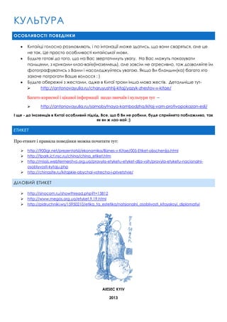 КУЛЬТУРА
ОСОБЛИВОСТІ ПОВЕДІНКИ





Китайці голосно розмовляють, і по інтонації може здатись, що вони сваряться, але це
не так. Це просто особливості китайської мови.
Будьте готові до того, що на Вас звертатимуть увагу. На Вас можуть показувати
пальцями, з криками «лао-вай»(іноземець), але зовсім не агресивно, тож дозволяйте їм
фотографуватись з Вами і насолоджуйтесь увагою. Якщо Ви блондин(ка) багато хто
захоче потрогати Ваше волосся : )
Будьте обережні з жестами, адже в Китаї трохи інша мова жестів. Детальніше тут
http://antonovayulia.ru/charuyushhij-kitaj/yazyk-zhestov-v-kitae/
Багато корисної і цікавої інформації щодо звичаїв і культури тут –


http://antonovayulia.ru/samobytnaya-kambodzha/kitaj-vam-protivopokazan-esli/

І ще - до іноземців в Китаї особливий підхід. Все, що б Ви не робили, буде сприйнято поблажливо, так
як ви ж лао-вай ;)

ЕТИКЕТ
Про етикет і правила поведінки можна почитати тут:





http://900igr.net/prezentatsii/ekonomika/Biznes-v-Kitae/005-Etiket-obschenija.html
http://tpark.ict.nsc.ru/china/china_etiket.htm
http://missis.webfermerstvo.org.ua/pravyla-etyketu-etyket-dlja-vsih/pravyla-etyketu-nacionalniosoblyvosti-kytaju.php
http://chinasite.ru/kitajskie-obychai-vstrecha-i-privetstvie/

ДІЛОВИЙ ЕТИКЕТ




http://sinocom.ru/showthread.php?t=13812
http://www.megos.org.ua/etyket.9.19.html
http://pidruchniki.ws/15950210/etika_ta_estetika/natsionalni_osoblivosti_kitayskoyi_diplomatiyi

AIESEC KYIV
2013

 