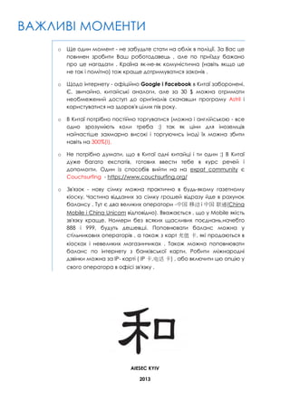 ВАЖЛИВІ МОМЕНТИ
o

Ще один момент - не забудьте стати на облік в поліції. За Вас це
повинен зробити Ваш роботодавець , але по приїзду бажано
про це нагадати . Країна як-не-як комуністична (навіть якщо це
не так і помітно) тож краще дотримуватися законів .

o

Щодо інтернету - офіційно Google і Facebook в Китаї заборонені.
Є, звичайно, китайські аналоги, але за 30 $ можна отримати
необмежений доступ до оригіналів скачавши програму Astril і
користуватися на здоров'я цілих пів року.

o

В Китаї потрібно постійно торгуватися (можна і англійською - все
одно зрозуміють коли треба :) так як ціни для іноземців
найчастіше захмарно високі і торгуючись іноді їх можна збити
навіть на 300%(!).

o

Не потрібно думати, що в Китаї одні китайці і ти один ;) В Китаї
дуже багато експатів, готових ввести тебе в курс речей і
допомогти. Один із способів вийти на на expat community є
Сouchsurfing - https://www.couchsurfing.org/

o

Зв'язок - нову сімку можна практично в будь-якому газетному
кіоску. Частина відданих за сімку грошей відразу йде в рахунок
балансу . Тут є два великих оператори -中国 移动 і 中国 联通(China
Mobile і China Unicom відповідно). Вважається , що у Mobile якість
зв'язку краще. Номери без всяких щасливих поєднань,начебто
888 і 999, будуть дешевші. Поповнювати баланс можна у
стільникових операторів , а також з карт 充值 卡, які продаються в
кіосках і невеликих магазинчиках . Також можна поповнювати
баланс по інтернету з банківської карти. Робити міжнародні
дзвінки можна за IP- карті ( IP 卡,电话 卡) , або включити цю опцію у
свого оператора в офісі зв'язку .

AIESEC KYIV
2013

 