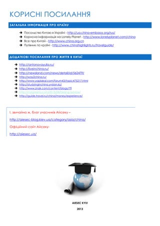 КОРИСНІ ПОСИЛАННЯ
ЗАГАЛЬНА ІНФОРМАЦІЯ ПРО КРАЇНУ





Посольство Китаю в Україні - http://ua.china-embassy.org/rus/
Корисна інформація на Lonely Planet - http://www.lonelyplanet.com/china
Все про Китай - http://www.china.org.cn
Путівник по країні - http://www.chinahighlights.ru/travelguide/

ДОДАТКОВІ ПОСИЛАННЯ ПРО ЖИТТЯ В КИТАЇ










http://antonovayulia.ru/
http://liveinchina.ru/
http://newsland.com/news/detail/id/562479/
http://way2china.ru/
http://www.yaplakal.com/forum43/topic475217.html
http://studyinginchina.yvision.kz/
http://www.znak.com/content/blogs/79
http://magazeta.com/2013/08/beijing-advice/
http://guide.travel.ru/china/money/experience/

І, звичайно ж, блог учасників Айсеку –
http://aiesec-blog.kiev.ua/category/asia/china/
Офіційний сайт Айсекуhttp://aiesec.ua/

AIESEC KYIV
2013

 