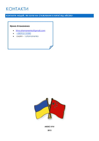 КОНТАКТИ
КОНТАКТИ ЛЮДЕЙ, ЯКІ БУЛИ НА СТАЖУВАННІ В КИТАЇ ВІД АЙСЕКУ:

Ирина Атаманенко




irina.atamanenko@gmail.com
+380955133380
скайп - i.atamanenko

AIESEC KYIV
2013

 