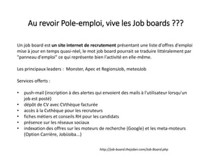 Au revoir Pole-emploi, vive les Job boards ???
Un job board est un site internet de recrutement présentant une liste d'offres d'emploi
mise à jour en temps quasi-réel, le mot job board pourrait se traduire littéralement par
"panneau d'emploi" ce qui représente bien l'activité en elle-même.
Les principaux leaders : Monster, Apec et RegionsJob, meteoJob
Services offerts :
• push-mail (inscription à des alertes qui envoient des mails à l'utilisateur lorsqu'un
job est posté)
• dépôt de CV avec CVthèque facturée
• accès à la Cvthèque pour les recruteurs
• fiches métiers et conseils RH pour les candidats
• présence sur les réseaux sociaux
• indexation des offres sur les moteurs de recherche (Google) et les meta-moteurs
(Option Carrière, JobiJoba...)
http://job-board.thejober.com/Job-Board.php
 