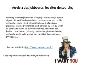 Au-delà des jobboards, les sites de sourcing
Sourcing (ou identification en français) : processus qui a pour
objectif d'identifier des candidats correspondant aux profils
recherchés par le client. L'identification est à la fois un
processus interne (recherches multi-critères au sein du vivier
de candidats, bases de données internes, annuaires des
Écoles...) et externe : phoning par les chargés de recherche,
recherche sur le web, accès à des candidathèques et à des
CVThèques...
Par exemple le site http://www.opensourcing.fr/
C’est un peu l’équivalent de Kayak pour les hôtels
 
