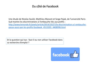 Du côté de Facebook
Une étude de Nicolas Soulié, Matthieu Manant et Serge Pajak, de l’université Paris-
Sud montre les discriminations à l’embauche liés aux profils :
http://www.lemonde.fr/pixels/article/2014/10/27/la-discrimination-a-l-embauche-
passe-aussi-par-les-profils-facebook_4513205_4408996.html
Et la question qui tue : faut-il ou non utiliser Facebook dans
sa recherche d‘emploi ?
 