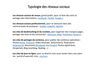 Typologie des réseaux sociaux
Les réseaux sociaux de masse, grand public, pour se faire des amis et
partager des informations. Facebook, Twitter, Google +
Les réseaux sociaux professionnels, pour se retrouver dans des
communautés de pratiques : Viadéo, Linkedln, Aptilink
Les sites de bookmarking et du curation, pour organiser des marques pages,
partager des liens et les commenter : Delicious, Diigo, Pearltrees, Scoop-it…
Les sites de partages de contenus, pour publier des contenus spécialisés :
Photos (Flickr, Pinterest, Vidéo (Youtube, Dailymotion), Powerpoint
(Slideshare), documents (Dropbox), mur (tmblr), Photos éphémères
(Snapchat), Blog (overblog, Skyblog …)
Les sites de jeux en ligne, pour se divertir mais aussi exister dans une autre
vie : world of warcraft, sims , my farm
 