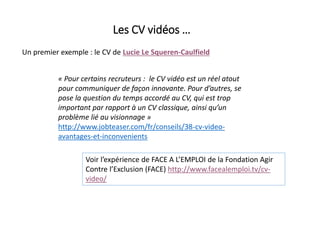 Les CV vidéos …
Un premier exemple : le CV de Lucie Le Squeren-Caulfield
« Pour certains recruteurs : le CV vidéo est un réel atout
pour communiquer de façon innovante. Pour d’autres, se
pose la question du temps accordé au CV, qui est trop
important par rapport à un CV classique, ainsi qu’un
problème lié au visionnage »
http://www.jobteaser.com/fr/conseils/38-cv-video-
avantages-et-inconvenients
Voir l’expérience de FACE A L’EMPLOI de la Fondation Agir
Contre l’Exclusion (FACE) http://www.facealemploi.tv/cv-
video/
 
