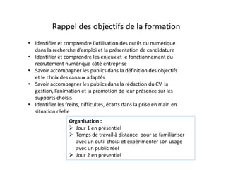Rappel des objectifs de la formation
• Identifier et comprendre l’utilisation des outils du numérique
dans la recherche d’emploi et la présentation de candidature
• Identifier et comprendre les enjeux et le fonctionnement du
recrutement numérique côté entreprise
• Savoir accompagner les publics dans la définition des objectifs
et le choix des canaux adaptés
• Savoir accompagner les publics dans la rédaction du CV, la
gestion, l’animation et la promotion de leur présence sur les
supports choisis
• Identifier les freins, difficultés, écarts dans la prise en main en
situation réelle
Organisation :
 Jour 1 en présentiel
 Temps de travail à distance pour se familiariser
avec un outil choisi et expérimenter son usage
avec un public réel
 Jour 2 en présentiel
 