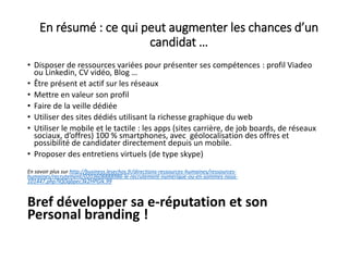 En résumé : ce qui peut augmenter les chances d’un
candidat …
• Disposer de ressources variées pour présenter ses compétences : profil Viadeo
ou Linkedin, CV vidéo, Blog …
• Être présent et actif sur les réseaux
• Mettre en valeur son profil
• Faire de la veille dédiée
• Utiliser des sites dédiés utilisant la richesse graphique du web
• Utiliser le mobile et le tactile : les apps (sites carrière, de job boards, de réseaux
sociaux, d’offres) 100 % smartphones, avec géolocalisation des offres et
possibilité de candidater directement depuis un mobile.
• Proposer des entretiens virtuels (de type skype)
En savoir plus sur http://business.lesechos.fr/directions-ressources-humaines/ressources-
humaines/recrutement/0203608888986-le-recrutement-numerique-ou-en-sommes-nous-
101447.php?IQOgbpec3k2HPGIk.99
Bref développer sa e-réputation et son
Personal branding !
 