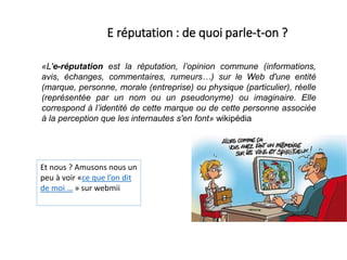 «L'e-réputation est la réputation, l’opinion commune (informations,
avis, échanges, commentaires, rumeurs…) sur le Web d'une entité
(marque, personne, morale (entreprise) ou physique (particulier), réelle
(représentée par un nom ou un pseudonyme) ou imaginaire. Elle
correspond à l’identité de cette marque ou de cette personne associée
à la perception que les internautes s'en font» wikipédia
E réputation : de quoi parle-t-on ?
Et nous ? Amusons nous un
peu à voir «ce que l’on dit
de moi … » sur webmii
 