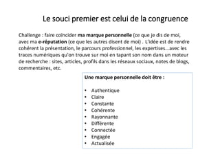 Une marque personnelle doit être :
• Authentique
• Claire
• Constante
• Cohérente
• Rayonnante
• Différente
• Connectée
• Engagée
• Actualisée
Le souci premier est celui de la congruence
Challenge : faire coïncider ma marque personnelle (ce que je dis de moi,
avec ma e-réputation (ce que les autres disent de moi) . L'idée est de rendre
cohérent la présentation, le parcours professionnel, les expertises...avec les
traces numériques qu'on trouve sur moi en tapant son nom dans un moteur
de recherche : sites, articles, profils dans les réseaux sociaux, notes de blogs,
commentaires, etc.
 