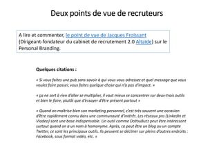 A lire et commenter, le point de vue de Jacques Froissant
(Dirigeant-fondateur du cabinet de recrutement 2.0 Altaïde) sur le
Personal Branding.
Deux points de vue de recruteurs
Quelques citations :
« Si vous faites une pub sans savoir à qui vous vous adressez et quel message que vous
voulez faire passer, vous faites quelque chose qui n’a pas d’impact. »
« ça ne sert à rien d’aller se multiplier, il vaut mieux se concentrer sur deux-trois outils
et bien le faire, plutôt que d’essayer d’être présent partout »
« Quand on maîtrise bien son marketing personnel, c’est très souvent une occasion
d’être rapidement connu dans une communauté d’intérêt. Les réseaux pro (LinkedIn et
Viadeo) sont une base indispensable. Un outil comme DoYouBuzz peut être intéressant
surtout quand on a un nom à homonyme. Après, ce peut être un blog ou un compte
Twitter, ce sont les principaux outils. Ils peuvent se décliner sur pleins d’autres endroits :
Facebook, sous format vidéo, etc. »
 