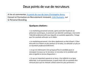 A lire et commenter, le point de vue de Jean-Christophe Anna,
Conseil et Formation en Recrutement innovant, Link Humans, sur
le Personal Branding.
Deux points de vue de recruteurs
Quelques citations :
« Le marketing personnel consiste, après avoir fait l’audit de ses
présences numériques, à construire son identité numérique, c’est à dire
l’identité professionnelle sous laquelle on souhaite apparaître, l’image
que l’on souhaite véhiculer sur le Web»
« Le marketing personnel, c’est donc également un état d’esprit. Il faut
être prêt à se mettre un peu partout sur la toile, à se dévoiler un peu en
se racontant professionnellement»
« ce qui est intéressant c’est qu’aujourd’hui le candidat peut se
renseigner lui aussi sur le recruteur. Le recruteur et le candidat sont
donc à égalité en terme d’exposition »
« Ce qui est important quand on se lance, c’est réfléchir à sa ligne
éditoriale, à son positionnement, à quels mots-clés on souhaite être
retrouvé pour que les intitulés utilisés soient les plus pertinents »
 