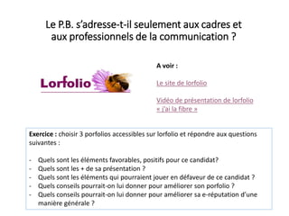 Le P.B. s’adresse-t-il seulement aux cadres et
aux professionnels de la communication ?
A voir :
Le site de lorfolio
Vidéo de présentation de lorfolio
« j’ai la fibre »
Exercice : choisir 3 porfolios accessibles sur lorfolio et répondre aux questions
suivantes :
- Quels sont les éléments favorables, positifs pour ce candidat?
- Quels sont les + de sa présentation ?
- Quels sont les éléments qui pourraient jouer en défaveur de ce candidat ?
- Quels conseils pourrait-on lui donner pour améliorer son porfolio ?
- Quels conseils pourrait-on lui donner pour améliorer sa e-réputation d’une
manière générale ?
 
