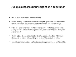 • Etre en veille permanente mais organisée !
• Faire le ménage : supprimez les contenus négatifs qui nuisent à la réputation :
soit en demandant la suppression, soit en façonnant une nouvelle image.
• Créer sa « ligne éditoriale » : Réfléchir à ce que l’on souhaite publier à qui et
pourquoi. Selon le besoin et l’usage souhaité, créer un profil public et un profil
professionnel.
• Choisir le (les) réseaux et outils adaptés à l’usage souhaité. Dans l’idéal : un
réseau pro, un réseau privé, un blog ou un eporfolio, un outil de veille.
• Complétez entièrement ses profils et ajustant les paramètres de confidentialité.
Quelques conseils pour soigner sa e-réputation
 