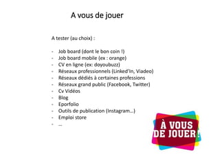 A tester (au choix) :
- Job board (dont le bon coin !)
- Job board mobile (ex : orange)
- CV en ligne (ex: doyoubuzz)
- Réseaux professionnels (Linked’In, Viadeo)
- Réseaux dédiés à certaines professions
- Réseaux grand public (Facebook, Twitter)
- Cv Vidéos
- Blog
- Eporfolio
- Outils de publication (Instagram…)
- Emploi store
- …
A vous de jouer
 