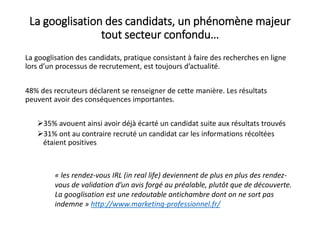 La googlisation des candidats, un phénomène majeur
tout secteur confondu…
La googlisation des candidats, pratique consistant à faire des recherches en ligne
lors d’un processus de recrutement, est toujours d’actualité.
48% des recruteurs déclarent se renseigner de cette manière. Les résultats
peuvent avoir des conséquences importantes.
35% avouent ainsi avoir déjà écarté un candidat suite aux résultats trouvés
31% ont au contraire recruté un candidat car les informations récoltées
étaient positives
« les rendez-vous IRL (in real life) deviennent de plus en plus des rendez-
vous de validation d’un avis forgé au préalable, plutôt que de découverte.
La googlisation est une redoutable antichambre dont on ne sort pas
indemne » http://www.marketing-professionnel.fr/
 