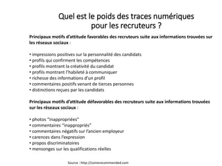 Principaux motifs d’attitude favorables des recruteurs suite aux informations trouvées sur
les réseaux sociaux :
• impressions positives sur la personnalité des candidats
• profils qui confirment les compétences
• profils montrant la créativité du candidat
• profils montrant l’habileté à communiquer
• richesse des informations d’un profil
• commentaires positifs venant de tierces personnes
• distinctions reçues par les candidats
Principaux motifs d’attitude défavorables des recruteurs suite aux informations trouvées
sur les réseaux sociaux :
• photos “inappropriées”
• commentaires “inappropriés”
• commentaires négatifs sur l’ancien employeur
• carences dans l’expression
• propos discriminatoires
• mensonges sur les qualifications réelles
Source : http://comerecommended.com
Quel est le poids des traces numériques
pour les recruteurs ?
 
