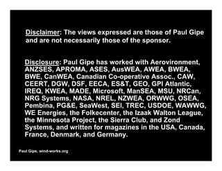 Disclaimer: The views expressed are those of Paul Gipe
   and are not necessarily those of the sponsor.


  Disclosure: Paul Gipe has worked with Aerovironment,
  ANZSES, APROMA, ASES, AusWEA, AWEA, BWEA,
  BWE, CanWEA, Canadian Co-operative Assoc., CAW,
  CEERT, DGW, DSF, EECA, ES&T, GEO, GPI Atlantic,
  IREQ, KWEA, MADE, Microsoft, ManSEA, MSU, NRCan,
  NRG Systems, NASA, NREL, NZWEA, ORWWG, OSEA,
  Pembina, PG&E, SeaWest, SEI, TREC, USDOE, WAWWG,
  WE Energies, the Folkecenter, the Izaak Walton League,
  the Minnesota Project, the Sierra Club, and Zond
  Systems, and written for magazines in the USA, Canada,
  France, Denmark, and Germany.

Paul Gipe, wind-works.org
 