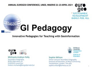 GI Pedagogy
Innovative Pedagogies for Teaching with Geoinformation
Michaela Lindner-Fally
Secondary Geography,
BORG Oberndorf, AT
EUROGEO researcher
lindner.michaela@borgoberndorf.at
Sophie Wilson
Senior Lecturer Secondary Geography,
Institute of Education, St Mary’s University,
Twickenham, London. TW1 4SX.
sophie.wilson@stmarys.ac.uk 1
 
