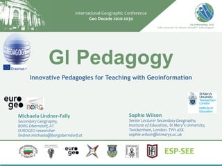 GI Pedagogy
Innovative Pedagogies for Teaching with Geoinformation
Michaela Lindner-Fally
Secondary Geography,
BORG Oberndorf, AT
EUROGEO researcher
lindner.michaela@borgoberndorf.at
Sophie Wilson
Senior Lecturer Secondary Geography,
Institute of Education, St Mary’s University,
Twickenham, London. TW1 4SX.
sophie.wilson@stmarys.ac.uk
 