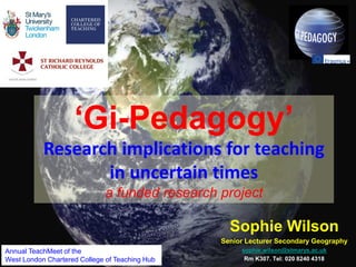 Sophie Wilson
Senior Lecturer Secondary Geography
sophie.wilson@stmarys.ac.uk
Rm K307. Tel: 020 8240 4318
‘Gi-Pedagogy’
Research implications for teaching
in uncertain times
a funded research project
1
Annual TeachMeet of the
West London Chartered College of Teaching Hub
 
