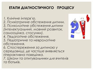 1. Клінічне інтерв’ю.
2. Психіатричне обстеження дитини.
3. Психологічне обстеження дитини
(інтелектуальний, мовний розвиток,
самооцінка, стосунки).
4. Педагогічне обстеження.
5. Педіатричне та неврологічне
обстеження.
6. Спостереження за дитиною у
середовищі, де частіше виявляється
гіперактивна поведінка.
7. Шкали та опитувальники для вчителів
та батьків.
ЕТАПИ ДІАГНОСТИЧНОГО ПРОЦЕСУ
 