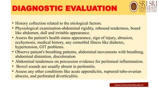 DIAGNOSTIC EVALUATION
• History collection related to the etiological factors.
• Physiological examination-abdominal rigidity, rebound tenderness, board
like abdomen, dull and irritable appearance.
• Assess the patient's health status appearance, sign of injury, abrasion,
ecchymosis, medical history, any comorbid illness like diabetes,
hypertension, GIT problems.
• Observe patient's breathing patterns, abdominal movements with breathing,
abdominal distention, discoloration
• Abdominal tenderness on percussion evidence for peritoneal inflammation.
• Bowel sounds are usually absent in peritonitis.
• Assess any other conditions like acute appendicitis, ruptured tubo-ovarian
abscess, and perforated diverticulitis.
www.srisriuniversity.edu.in
 