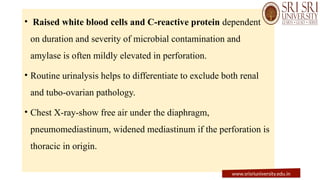 • Raised white blood cells and C-reactive protein dependent
on duration and severity of microbial contamination and
amylase is often mildly elevated in perforation.
• Routine urinalysis helps to differentiate to exclude both renal
and tubo-ovarian pathology.
• Chest X-ray-show free air under the diaphragm,
pneumomediastinum, widened mediastinum if the perforation is
thoracic in origin.
www.srisriuniversity.edu.in
 