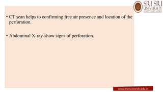 • CT scan helps to confirming free air presence and location of the
perforation.
• Abdominal X-ray-show signs of perforation.
www.srisriuniversity.edu.in
 