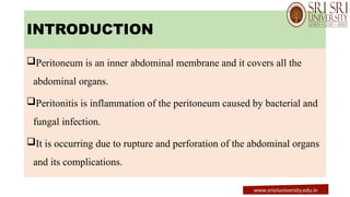 INTRODUCTION
Peritoneum is an inner abdominal membrane and it covers all the
abdominal organs.
Peritonitis is inflammation of the peritoneum caused by bacterial and
fungal infection.
It is occurring due to rupture and perforation of the abdominal organs
and its complications.
www.srisriuniversity.edu.in
 