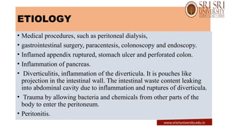 ETIOLOGY
• Medical procedures, such as peritoneal dialysis,
• gastrointestinal surgery, paracentesis, colonoscopy and endoscopy.
• Inflamed appendix ruptured, stomach ulcer and perforated colon.
• Inflammation of pancreas.
• Diverticulitis, inflammation of the diverticula. It is pouches like
projection in the intestinal wall. The intestinal waste content leaking
into abdominal cavity due to inflammation and ruptures of diverticula.
• Trauma by allowing bacteria and chemicals from other parts of the
body to enter the peritoneum.
• Peritonitis.
www.srisriuniversity.edu.in
 