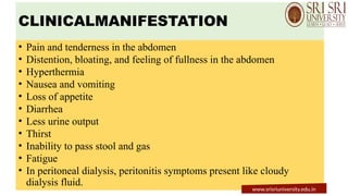 CLINICALMANIFESTATION
• Pain and tenderness in the abdomen
• Distention, bloating, and feeling of fullness in the abdomen
• Hyperthermia
• Nausea and vomiting
• Loss of appetite
• Diarrhea
• Less urine output
• Thirst
• Inability to pass stool and gas
• Fatigue
• In peritoneal dialysis, peritonitis symptoms present like cloudy
dialysis fluid.
www.srisriuniversity.edu.in
 