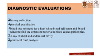 DIAGNOSTIC EVALUATIONS
history collection
physical examination
blood test- to check for a high white blood cell count and blood
culture to find the organism bacteria in blood causes peritonities.
X-ray of chest and abdominal cavity.
peritoneal fluid analysis.
www.srisriuniversity.edu.in
 