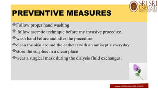PREVENTIVE MEASURES
Follow proper hand washing
 follow asceptic technique before any invasive procedure.
wash hand before and after the procedure
clean the skin around the catheter with an antiseptic everyday
store the supplies in a clean place
wear a surgical mask during the dialysis fluid exchanges .
www.srisriuniversity.edu.in
 