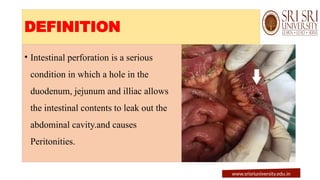 DEFINITION
• Intestinal perforation is a serious
condition in which a hole in the
duodenum, jejunum and illiac allows
the intestinal contents to leak out the
abdominal cavity.and causes
Peritonities.
www.srisriuniversity.edu.in
 