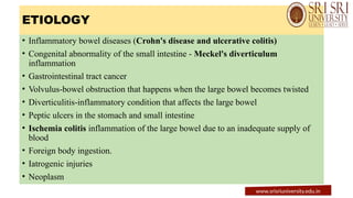 ETIOLOGY
• Inflammatory bowel diseases (Crohn's disease and ulcerative colitis)
• Congenital abnormality of the small intestine - Meckel's diverticulum
inflammation
• Gastrointestinal tract cancer
• Volvulus-bowel obstruction that happens when the large bowel becomes twisted
• Diverticulitis-inflammatory condition that affects the large bowel
• Peptic ulcers in the stomach and small intestine
• Ischemia colitis inflammation of the large bowel due to an inadequate supply of
blood
• Foreign body ingestion.
• Iatrogenic injuries
• Neoplasm
www.srisriuniversity.edu.in
 
