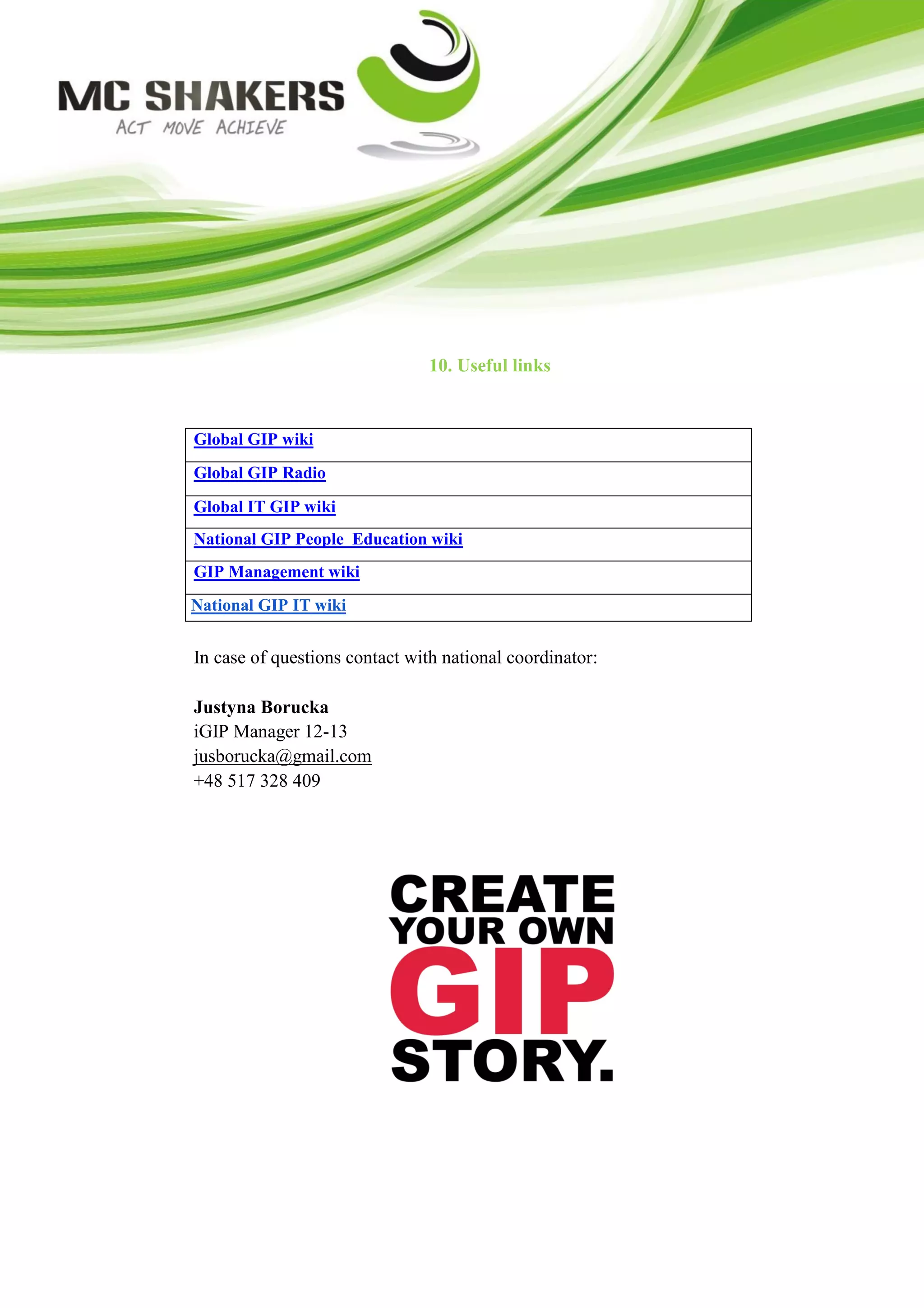 10. Useful links


Global GIP wiki
Global GIP Radio
Global IT GIP wiki
National GIP People Education wiki
GIP Management wiki
National GIP IT wiki


In case of questions contact with national coordinator:

Justyna Borucka
iGIP Manager 12-13
jusborucka@gmail.com
+48 517 328 409
 