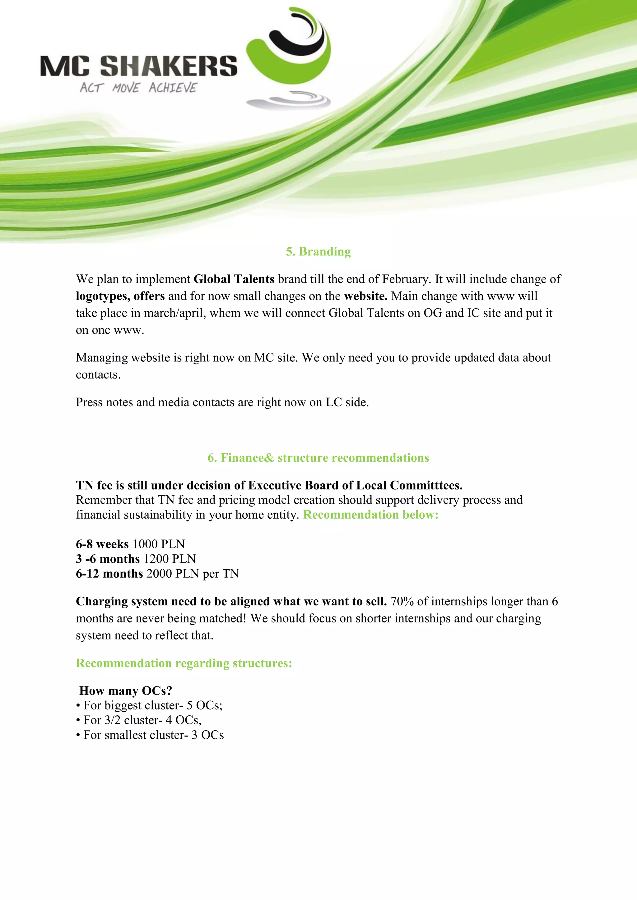 5. Branding

We plan to implement Global Talents brand till the end of February. It will include change of
logotypes, offers and for now small changes on the website. Main change with www will
take place in march/april, whem we will connect Global Talents on OG and IC site and put it
on one www.

Managing website is right now on MC site. We only need you to provide updated data about
contacts.

Press notes and media contacts are right now on LC side.



                         6. Finance& structure recommendations

TN fee is still under decision of Executive Board of Local Committtees.
Remember that TN fee and pricing model creation should support delivery process and
financial sustainability in your home entity. Recommendation below:

6-8 weeks 1000 PLN
3 -6 months 1200 PLN
6-12 months 2000 PLN per TN

Charging system need to be aligned what we want to sell. 70% of internships longer than 6
months are never being matched! We should focus on shorter internships and our charging
system need to reflect that.

Recommendation regarding structures:

 How many OCs?
• For biggest cluster- 5 OCs;
• For 3/2 cluster- 4 OCs,
• For smallest cluster- 3 OCs
 