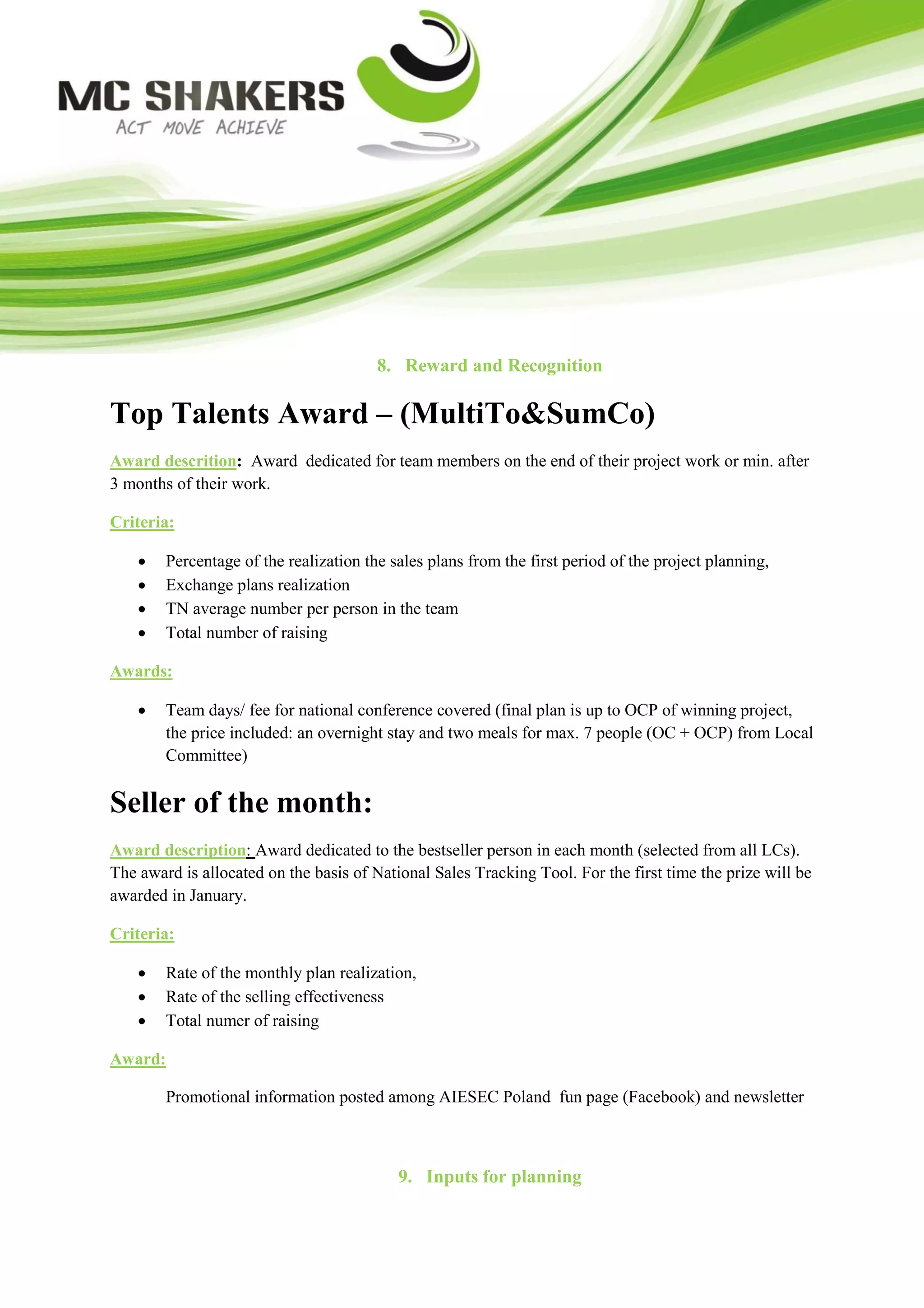8. Reward and Recognition

Top Talents Award – (MultiTo&SumCo)
Award descrition: Award dedicated for team members on the end of their project work or min. after
3 months of their work.

Criteria:

       Percentage of the realization the sales plans from the first period of the project planning,
       Exchange plans realization
       TN average number per person in the team
       Total number of raising

Awards:

       Team days/ fee for national conference covered (final plan is up to OCP of winning project,
        the price included: an overnight stay and two meals for max. 7 people (OC + OCP) from Local
        Committee)


Seller of the month:
Award description: Award dedicated to the bestseller person in each month (selected from all LCs).
The award is allocated on the basis of National Sales Tracking Tool. For the first time the prize will be
awarded in January.

Criteria:

       Rate of the monthly plan realization,
       Rate of the selling effectiveness
       Total numer of raising

Award:

        Promotional information posted among AIESEC Poland fun page (Facebook) and newsletter



                                           9. Inputs for planning
 