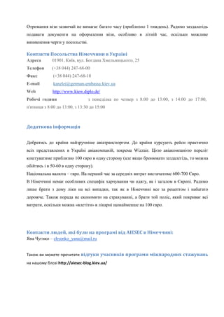 Отримання візи зазвичай не вимагає багато часу (приблизно 1 тиждень). Радимо заздалегідь
подавати документи на оформлення візи, особливо в літній час, оскільки можливе
виникнення черги у посольстві.

Контакти Посольства Німеччини в Україні
Адреса

01901, Київ, вул. Богдана Хмельницького, 25

Телефон

(+38 044) 247-68-00

Факс

(+38 044) 247-68-18

Е-mаil

kanzlei@german-embassy.kiev.ua

Web

http://www.kiew.diplo.de/

Робочі години

з понеділка по четвер з 8:00 до 13:00, з 14:00 до 17:00,

п'ятниця з 8:00 до 13:00, з 13:30 до 15:00

Додаткова інформація
Добратись до країни найзручніше авіатранспортом. До країни курсують рейси практично
всіх представлених в Україні авіакомпаній, зокрема Wizzair. Цією авіакомпанією переліт
коштуватиме приблизно 100 євро в одну сторону (але якщо бронювати заздалегідь, то можна
обійтись і в 50-60 в одну сторону).
Національна валюта – євро. На перший час за середніх витрат вистачатиме 600-700 Євро.
В Німеччині немає особливих специфік харчування чи одягу, як і загалом в Європі. Радимо
лише брати з дому ліки на всі випадки, так як в Німеччині все за рецептом і набагато
дорожче. Також порада не економити на страхуванні, а брати той поліс, який покриває всі
витрати, оскільки можна «влетіти» в лікарні щонайменше на 100 євро.

Контакти людей, які були на програмі від AIESEC в Німеччині:
Яна Чуєнко – chyenko_yana@mail.ru
Також ви можете прочитати відгуки учасників програми міжнародних стажувань
на нашому блозі http://aiesec-blog.kiev.ua/

 