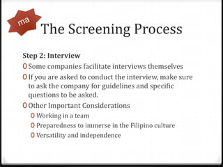 The Screening Process,[object Object],Step 2: Interview,[object Object],Some companies facilitate interviews themselves,[object Object],If you are asked to conduct the interview, make sure to ask the company for guidelines and specific questions to be asked.,[object Object],Other Important Considerations,[object Object],Working in a team,[object Object],Preparedness to immerse in the Filipino culture,[object Object],Versatility and independence,[object Object],ma,[object Object]