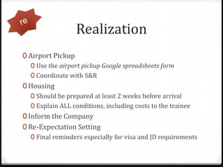 Realization,[object Object],Airport Pickup,[object Object],Use the airport pickup Google spreadsheets form,[object Object],Coordinate with S&R,[object Object],Housing,[object Object],Should be prepared at least 2 weeks before arrival,[object Object],Explain ALL conditions, including costs to the trainee,[object Object],Inform the Company,[object Object],Re-Expectation Setting,[object Object],Final reminders especially for visa and JD requirements,[object Object],re,[object Object]