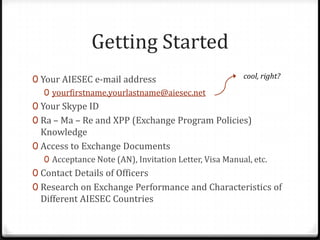 Getting Started,[object Object],Your AIESEC e-mail address,[object Object],yourfirstname.yourlastname@aiesec.net,[object Object],Your Skype ID,[object Object],Ra – Ma – Re and XPP (Exchange Program Policies) Knowledge,[object Object],Access to Exchange Documents,[object Object],Acceptance Note (AN), Invitation Letter, Visa Manual, etc.,[object Object],Contact Details of Officers,[object Object],Research on Exchange Performance and Characteristics of Different AIESEC Countries,[object Object],cool, right?,[object Object]