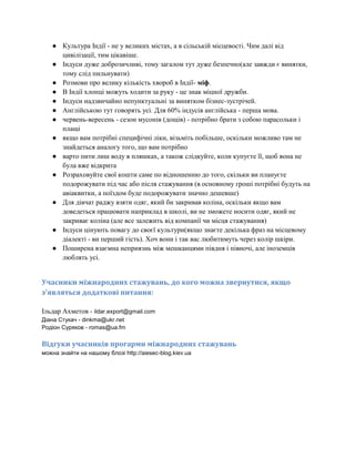 ● Культура Індії - не у великих містах, а в сільській місцевості. Чим далі від
цивілізації, тим цікавіше.
● Індуси дуже доброзичливі, тому загалом тут дуже безпечно(але завжди є винятки,
тому слід пильнувати)
● Розмови про велику кількість хвороб в Індії- міф.
● В Індії хлопці можуть ходити за руку - це знак міцної дружби.
● Індуси надзвичайно непунктуальні за винятком бізнес-зустрічей.
● Англійською тут говорять усі. Для 60% індусів англійська - перша мова.
● червень-вересень - сезон мусонів (дощів) - потрібно брати з собою парасольки і
плащі
● якщо вам потрібні специфічні ліки, візьміть побільше, оскільки можливо там не
знайдеться аналогу того, що вам потрібно
● варто пити лиш воду в пляшках, а також слідкуйте, коли купуєте її, щоб вона не
була вже відкрита
● Розраховуйте свої кошти саме по відношенню до того, скільки ви плануєте
подорожувати під час або після стажування (в основному гроші потрібні будуть на
авіаквитки, а поїздом буде подорожувати значно дешевше)
● Для дівчат раджу взяти одяг, який би закривав коліна, оскільки якщо вам
доведеться працювати наприклад в школі, ви не зможете носити одяг, який не
закриває коліна (але все залежить від компанії чи місця стажування)
● Індуси цінують повагу до своєї культури(якщо знаєте декілька фраз на місцевому
діалекті - ви перший гість). Хоч вони і так вас любитимуть через колір шкіри.
● Поширена взаємна неприязнь між мешканцями півдня і півночі, але іноземців
люблять усі.

Учасники міжнародних стажувань, до кого можна звернутися, якщо
з'являться додаткові питання:
Ільдар Ахметов - ildar.export@gmail.com
Діана Стукач - dinkma@ukr.net
Родіон Суряков - romas@ua.fm

Відгуки учасників прогарми міжнародних стажувань
можна знайти на нашому блозі http://aiesec-blog.kiev.ua

 