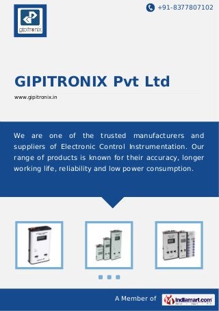 +91-8377807102

GIPITRONIX Pvt Ltd
www.gipitronix.in

We

are

one

of

the

trusted

manufacturers

and

suppliers of Electronic Control Instrumentation. Our
range of products is known for their accuracy, longer
working life, reliability and low power consumption.

A Member of

 